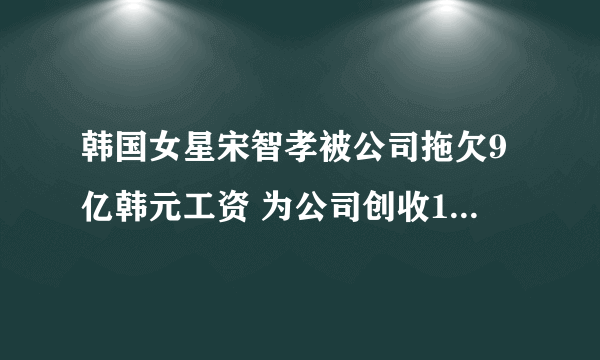 韩国女星宋智孝被公司拖欠9亿韩元工资 为公司创收12亿韩元