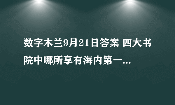 数字木兰9月21日答案 四大书院中哪所享有海内第一书院之誉