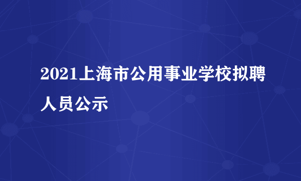 2021上海市公用事业学校拟聘人员公示