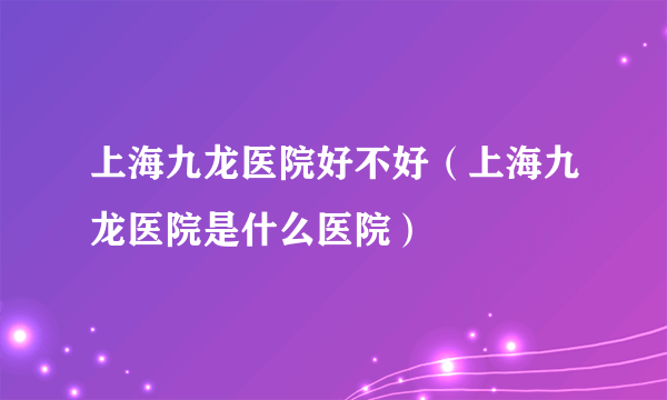 上海九龙医院好不好（上海九龙医院是什么医院）