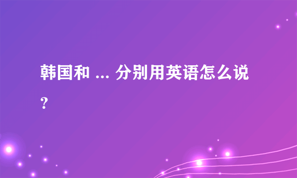 韩国和 ... 分别用英语怎么说？