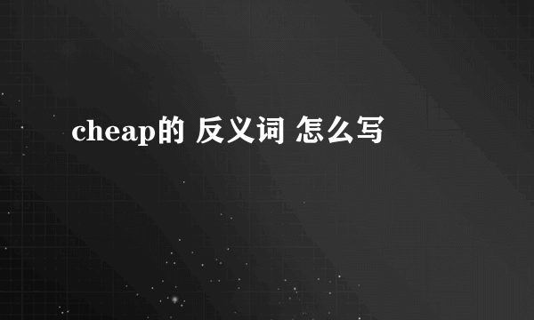 cheap的 反义词 怎么写