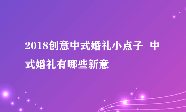 2018创意中式婚礼小点子  中式婚礼有哪些新意