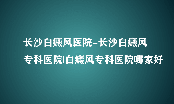 长沙白癜风医院-长沙白癜风专科医院|白癜风专科医院哪家好