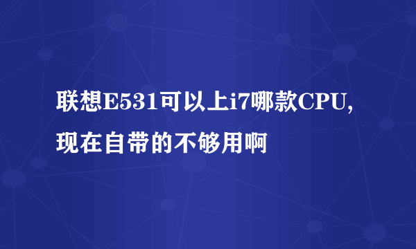 联想E531可以上i7哪款CPU,现在自带的不够用啊