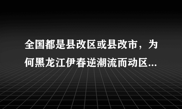 全国都是县改区或县改市，为何黑龙江伊春逆潮流而动区改县呢？