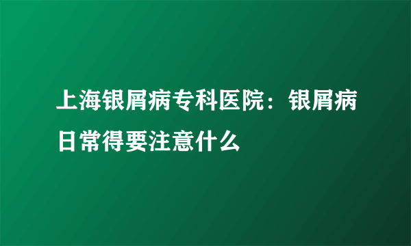 上海银屑病专科医院：银屑病日常得要注意什么