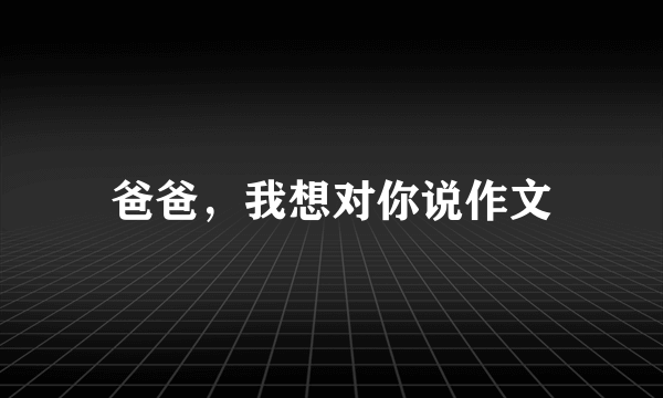 爸爸，我想对你说作文