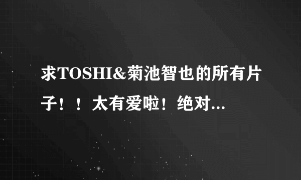 求TOSHI&菊池智也的所有片子！！太有爱啦！绝对要收藏哒！！！