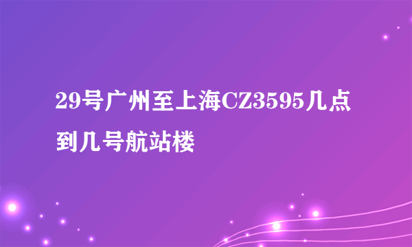 29号广州至上海CZ3595几点到几号航站楼