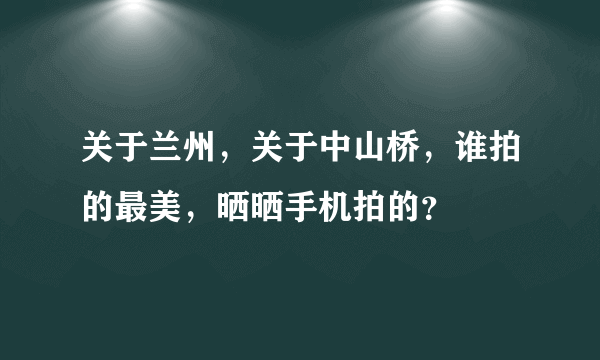 关于兰州，关于中山桥，谁拍的最美，晒晒手机拍的？