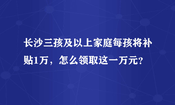 长沙三孩及以上家庭每孩将补贴1万，怎么领取这一万元？