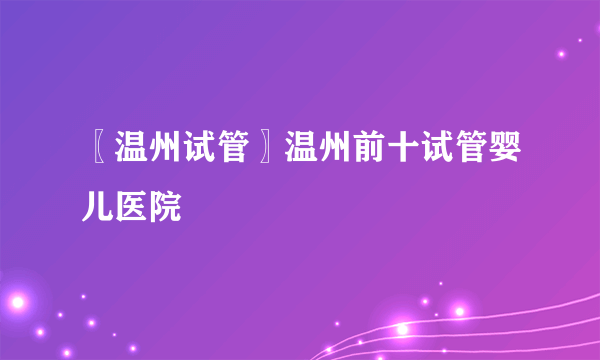 〖温州试管〗温州前十试管婴儿医院