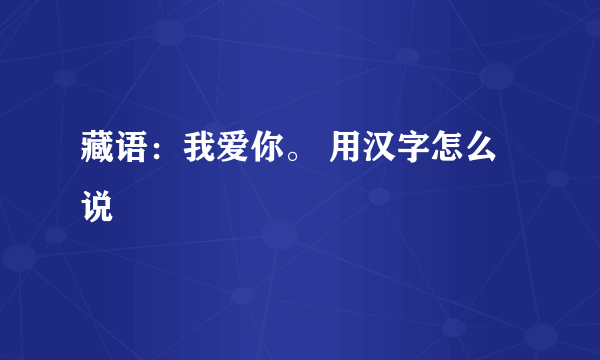 藏语：我爱你。 用汉字怎么说