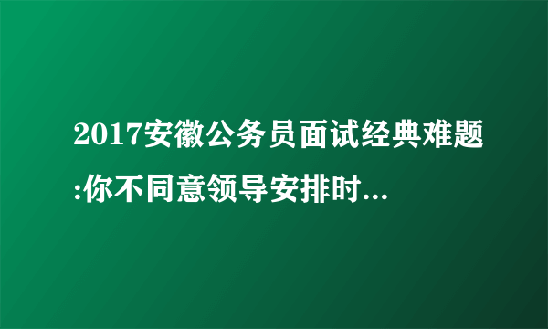 2017安徽公务员面试经典难题:你不同意领导安排时怎么完美处理