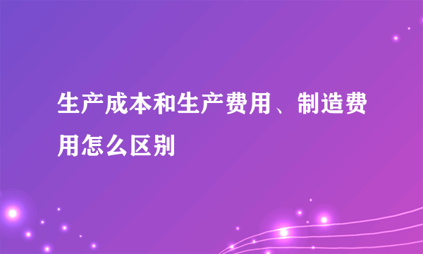 生产成本和生产费用、制造费用怎么区别