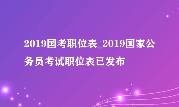 2019国考职位表_2019国家公务员考试职位表已发布