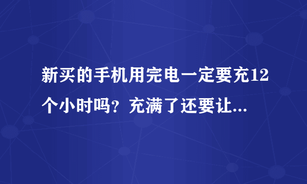 新买的手机用完电一定要充12个小时吗？充满了还要让它插着吗 ？