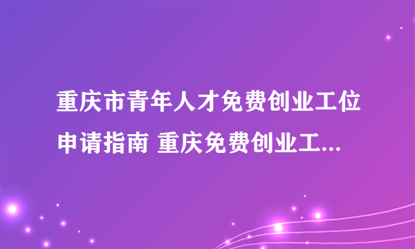 重庆市青年人才免费创业工位申请指南 重庆免费创业工位申请材料和条