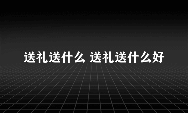 送礼送什么 送礼送什么好