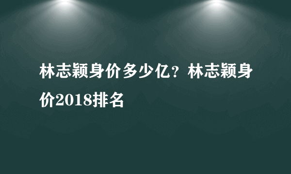 林志颖身价多少亿？林志颖身价2018排名