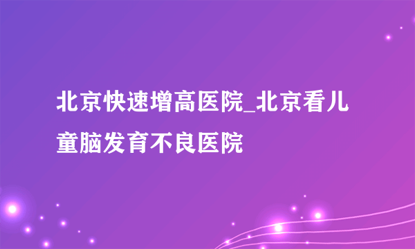 北京快速增高医院_北京看儿童脑发育不良医院