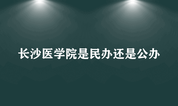 长沙医学院是民办还是公办