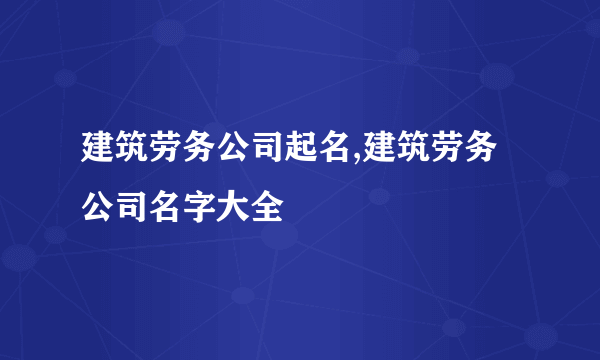 建筑劳务公司起名,建筑劳务公司名字大全