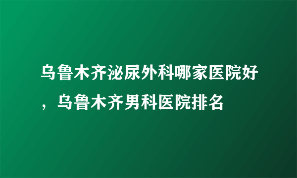 乌鲁木齐泌尿外科哪家医院好，乌鲁木齐男科医院排名