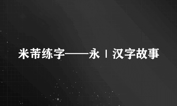 米芾练字——永｜汉字故事