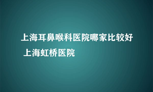 上海耳鼻喉科医院哪家比较好 上海虹桥医院