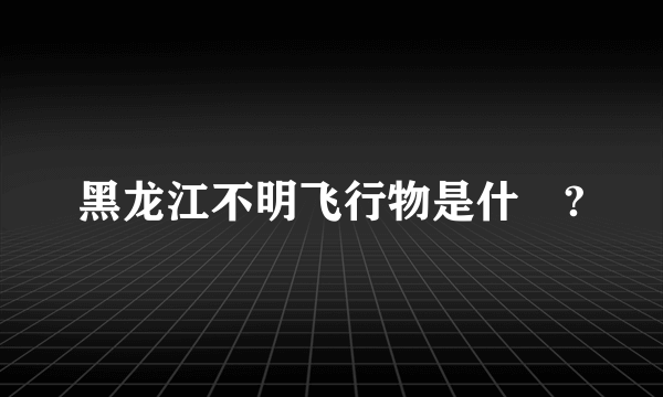 黑龙江不明飞行物是什麼?