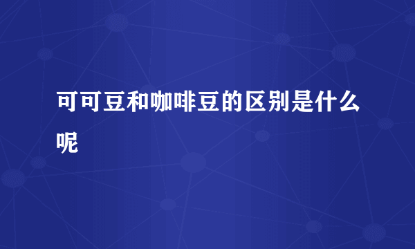 可可豆和咖啡豆的区别是什么呢