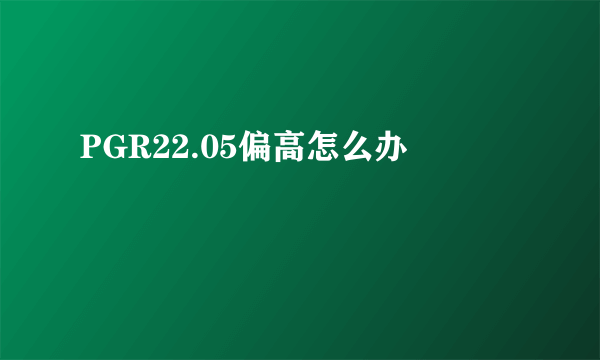 PGR22.05偏高怎么办