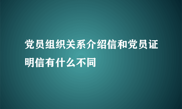 党员组织关系介绍信和党员证明信有什么不同