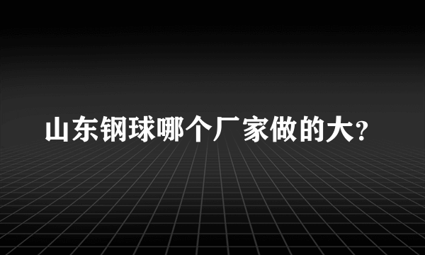 山东钢球哪个厂家做的大？