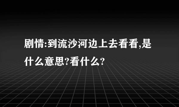 剧情:到流沙河边上去看看,是什么意思?看什么?