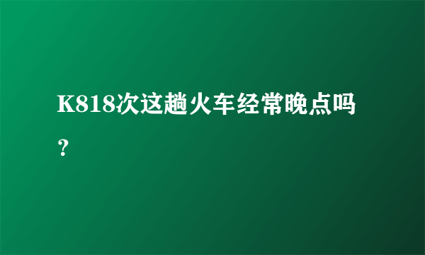 K818次这趟火车经常晚点吗？