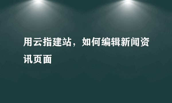 用云指建站，如何编辑新闻资讯页面