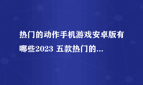 热门的动作手机游戏安卓版有哪些2023 五款热门的动作类手机游戏分享