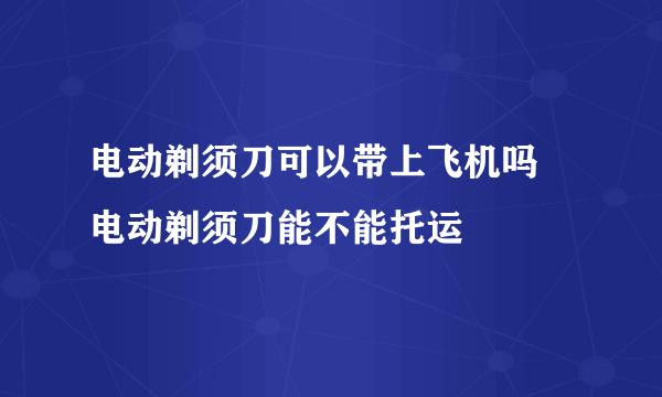 电动剃须刀可以带上飞机吗 电动剃须刀能不能托运