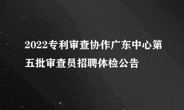 2022专利审查协作广东中心第五批审查员招聘体检公告