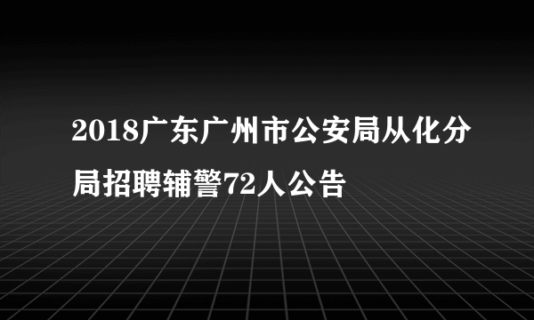 2018广东广州市公安局从化分局招聘辅警72人公告