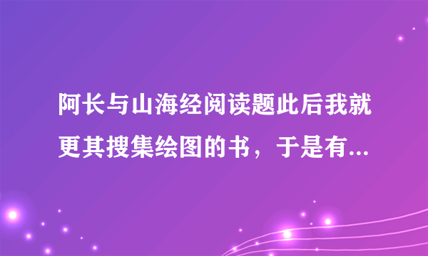 阿长与山海经阅读题此后我就更其搜集绘图的书，于是有了石印的《尔雅音图》和《毛诗品物图考》，又有 了《点石斋丛画》和《诗画舫》。《山海经》也另买了一部石印的，每卷都有图赞，绿色的 画，字是红的，比那木刻的精致得多了。这一部直到前年还在，是缩印的郝懿行疏。木刻的 却已经记不清是什么时候失掉了。问：长妈妈给我买绘图的山海经这件事有什么内在关系？