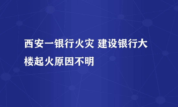 西安一银行火灾 建设银行大楼起火原因不明