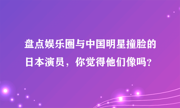 盘点娱乐圈与中国明星撞脸的日本演员，你觉得他们像吗？