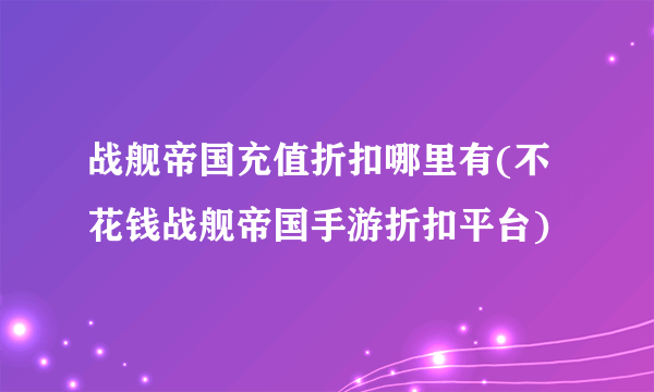 战舰帝国充值折扣哪里有(不花钱战舰帝国手游折扣平台)