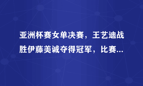 亚洲杯赛女单决赛，王艺迪战胜伊藤美诚夺得冠军，比赛中有哪些精彩瞬间？