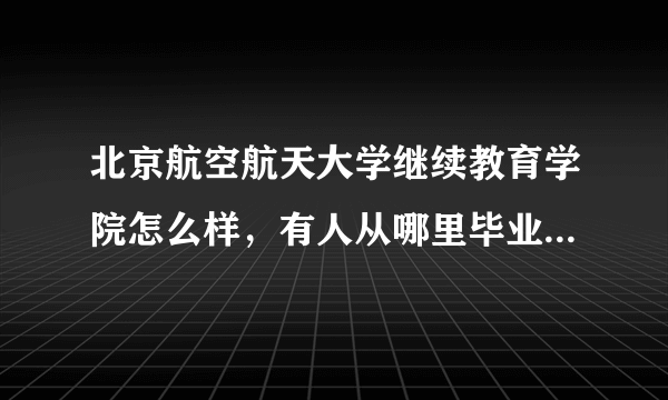 北京航空航天大学继续教育学院怎么样，有人从哪里毕业吗？就业什么的都像他说的那样吗？