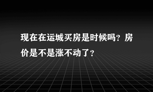 现在在运城买房是时候吗？房价是不是涨不动了？